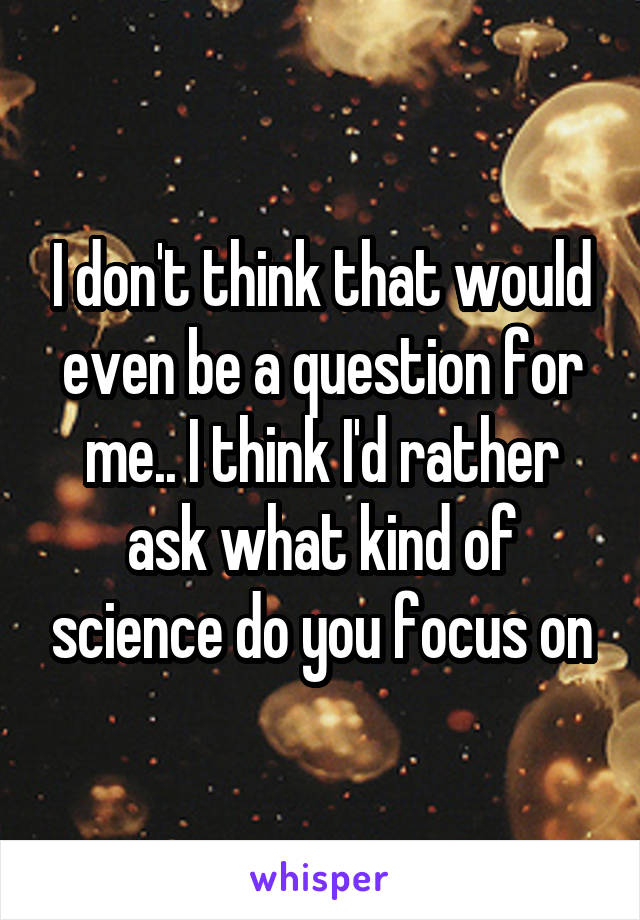 I don't think that would even be a question for me.. I think I'd rather ask what kind of science do you focus on