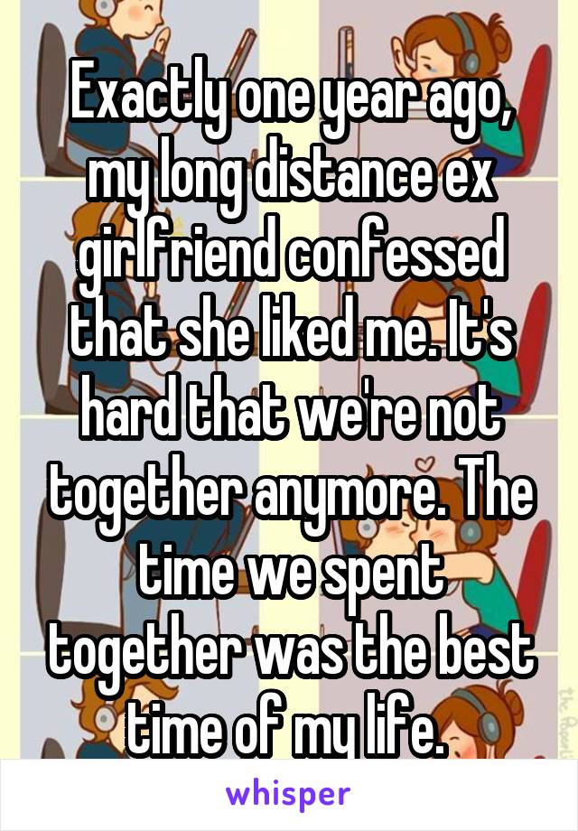 Exactly one year ago, my long distance ex girlfriend confessed that she liked me. It's hard that we're not together anymore. The time we spent together was the best time of my life. 