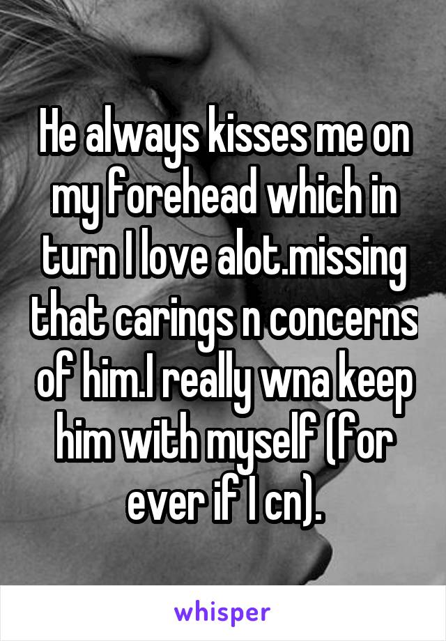 He always kisses me on my forehead which in turn I love alot.missing that carings n concerns of him.I really wna keep him with myself (for ever if I cn).