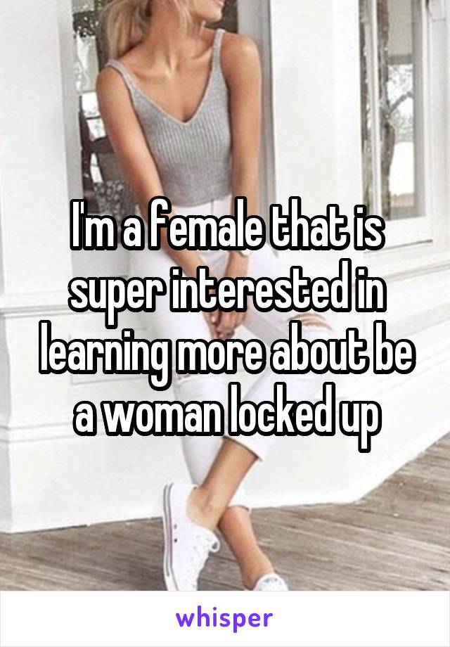 I'm a female that is super interested in learning more about be a woman locked up