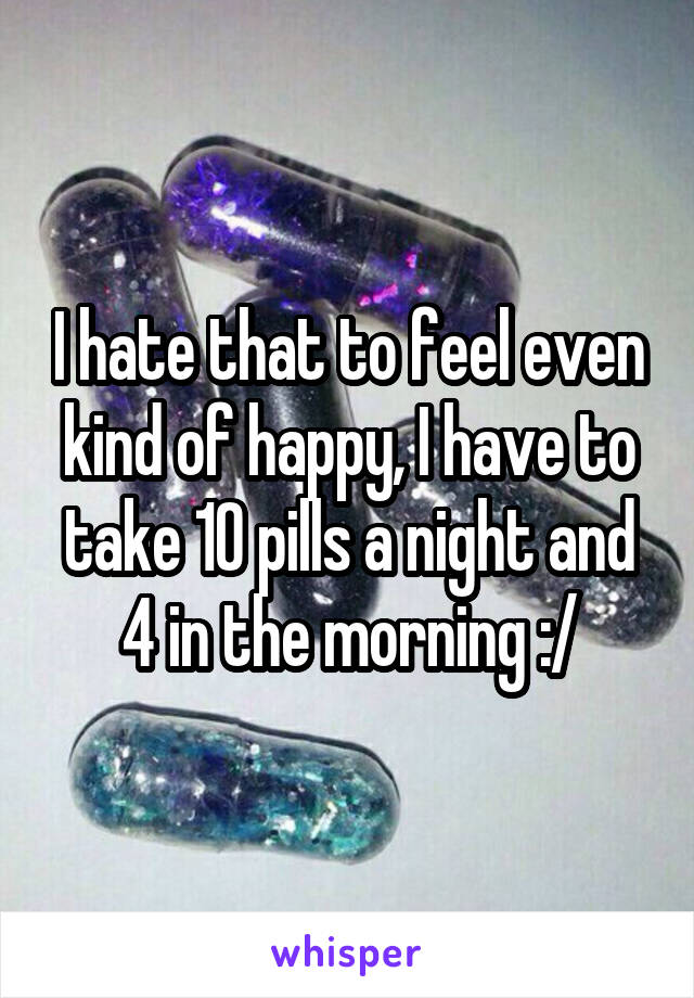 I hate that to feel even kind of happy, I have to take 10 pills a night and 4 in the morning :/