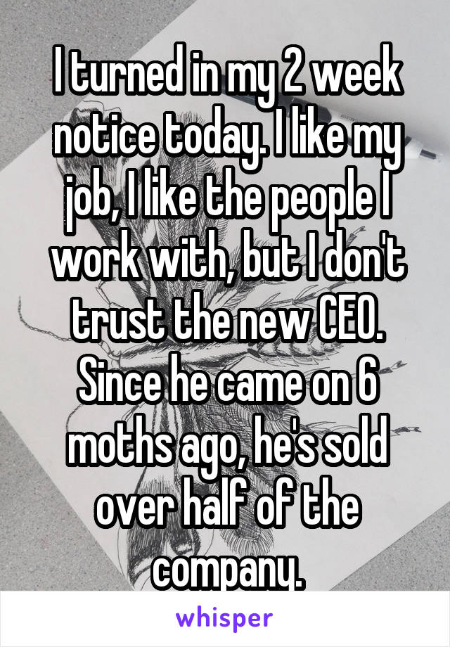 I turned in my 2 week notice today. I like my job, I like the people I work with, but I don't trust the new CEO. Since he came on 6 moths ago, he's sold over half of the company.