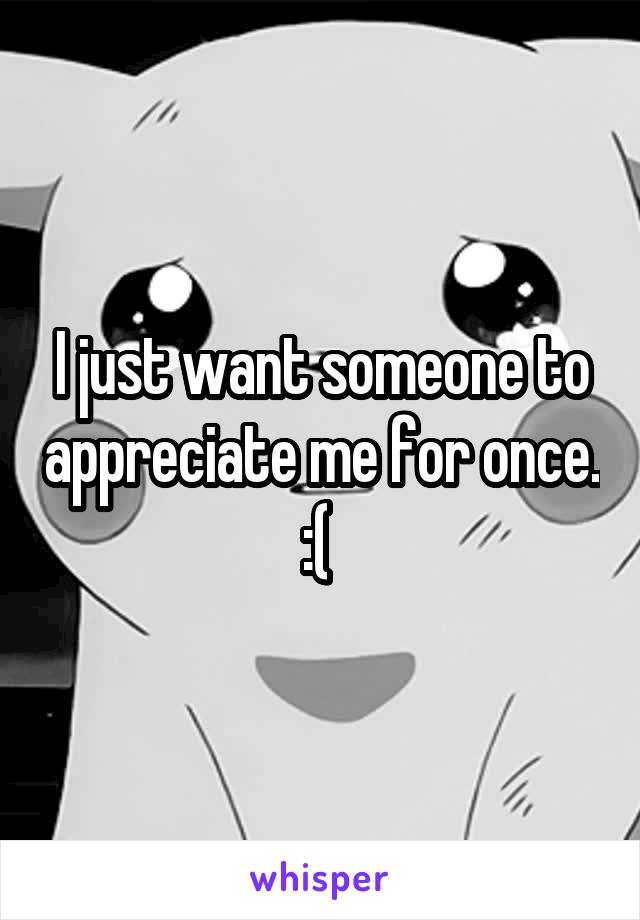 I just want someone to appreciate me for once. :( 