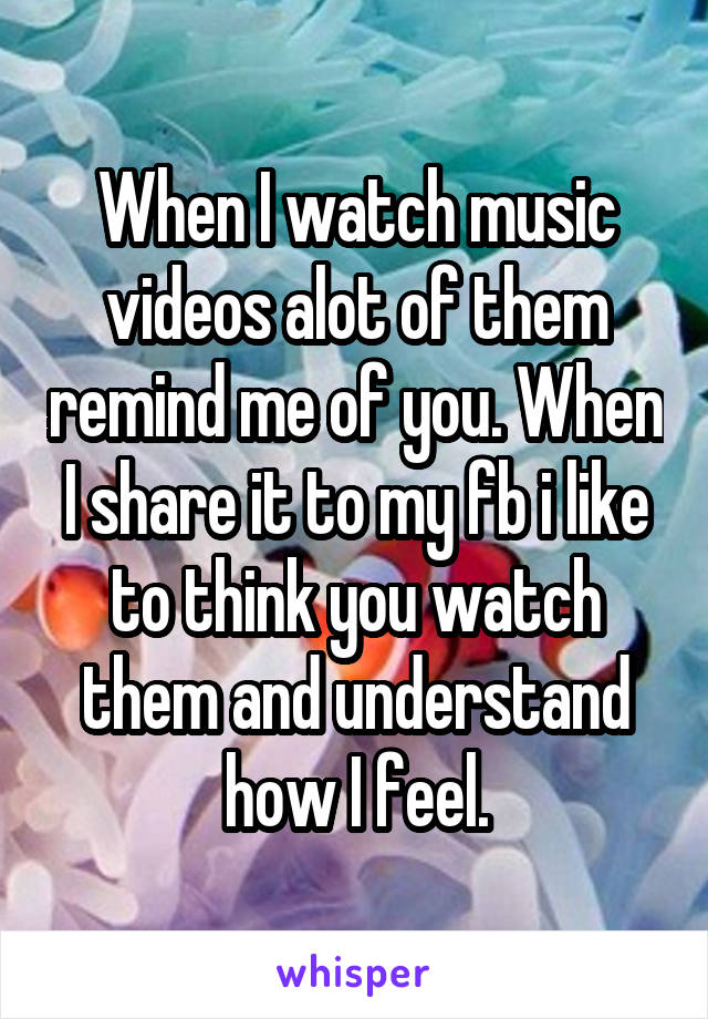 When I watch music videos alot of them remind me of you. When I share it to my fb i like to think you watch them and understand how I feel.