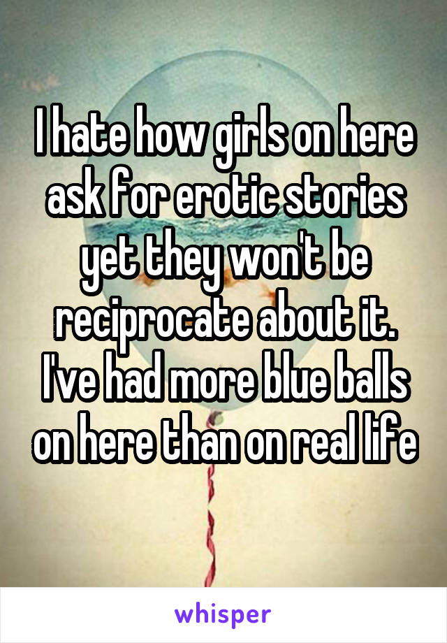 I hate how girls on here ask for erotic stories yet they won't be reciprocate about it. I've had more blue balls on here than on real life 