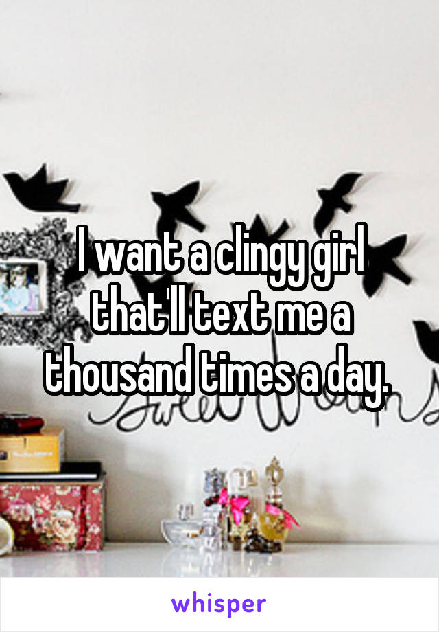 I want a clingy girl that'll text me a thousand times a day. 
