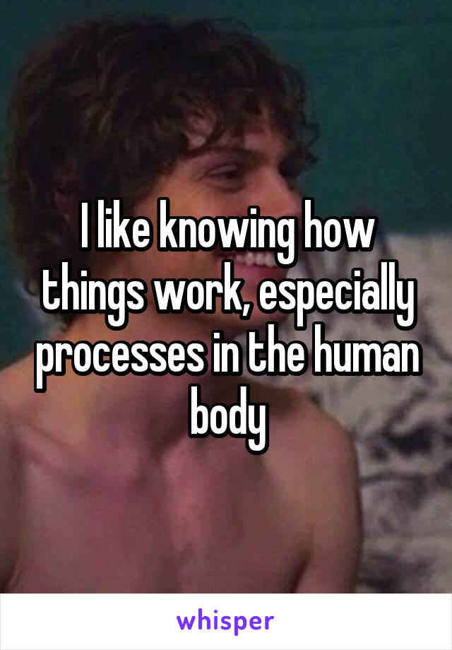 I like knowing how things work, especially processes in the human body