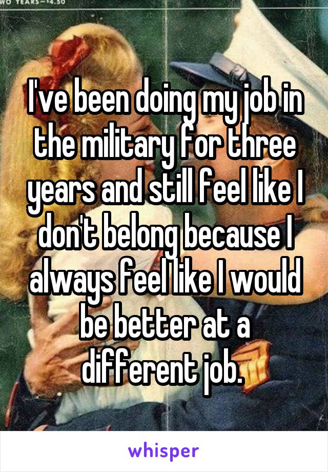I've been doing my job in the military for three years and still feel like I don't belong because I always feel like I would be better at a different job. 