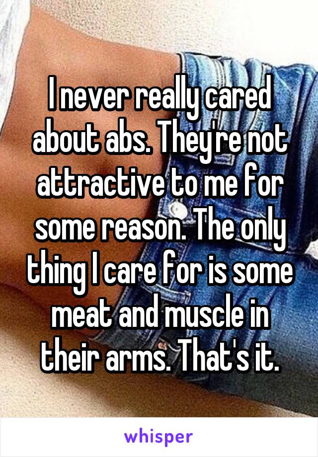 I never really cared about abs. They're not attractive to me for some reason. The only thing I care for is some meat and muscle in their arms. That's it.