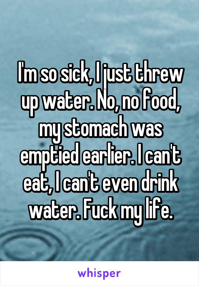 I'm so sick, I just threw up water. No, no food, my stomach was emptied earlier. I can't eat, I can't even drink water. Fuck my life.