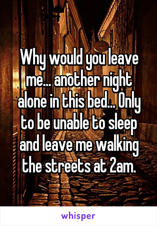 Why would you leave me... another night alone in this bed... Only to be unable to sleep and leave me walking the streets at 2am.