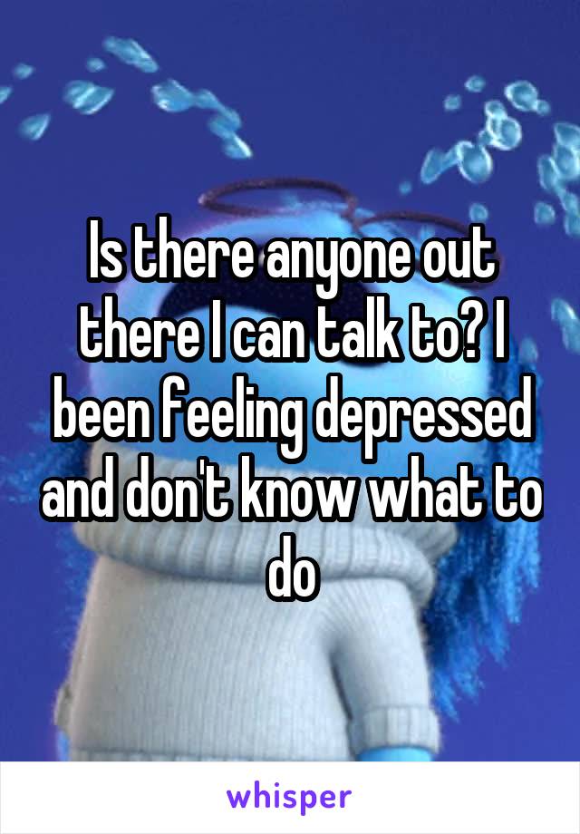 Is there anyone out there I can talk to? I been feeling depressed and don't know what to do