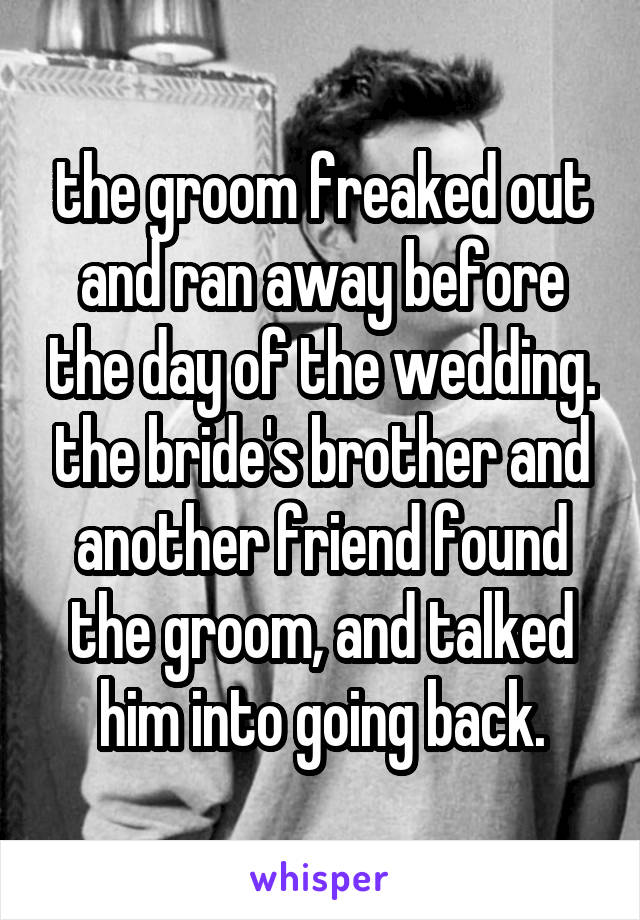 the groom freaked out and ran away before the day of the wedding. the bride's brother and another friend found the groom, and talked him into going back.