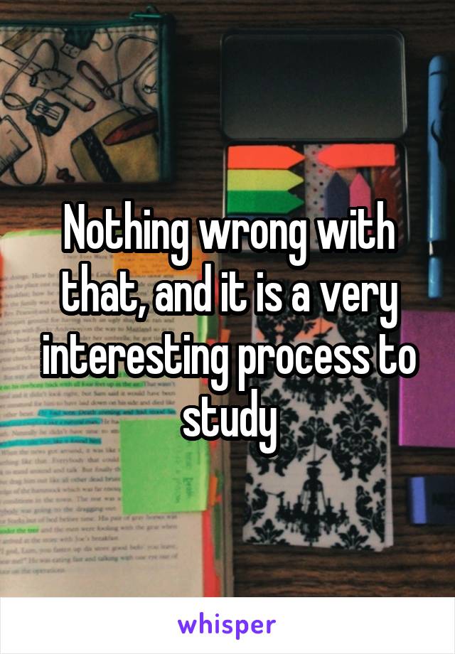 Nothing wrong with that, and it is a very interesting process to study