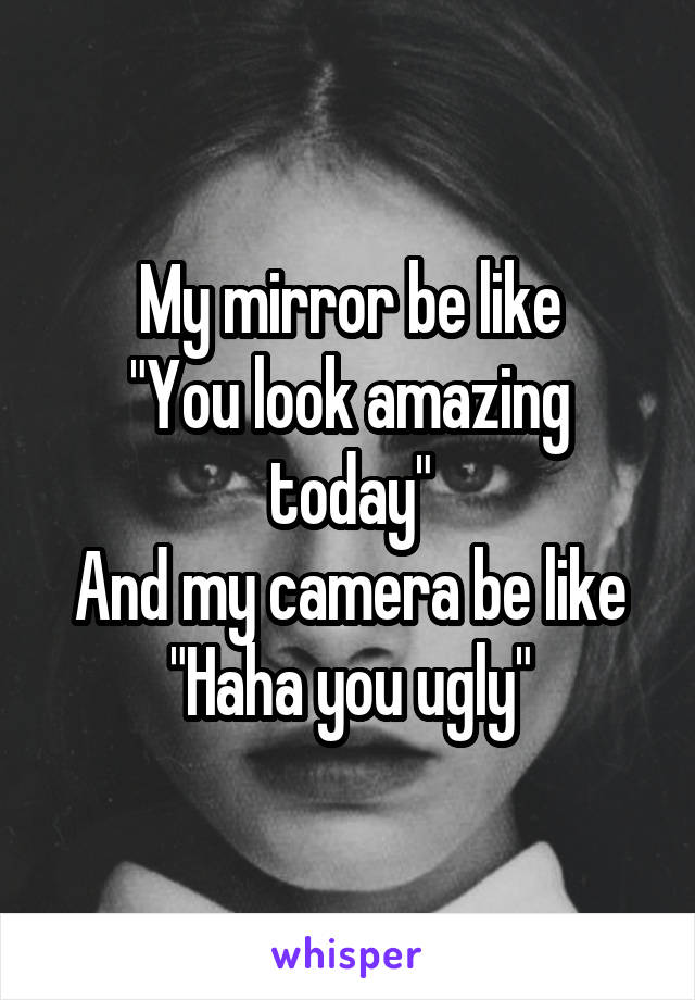 My mirror be like
"You look amazing today"
And my camera be like
"Haha you ugly"