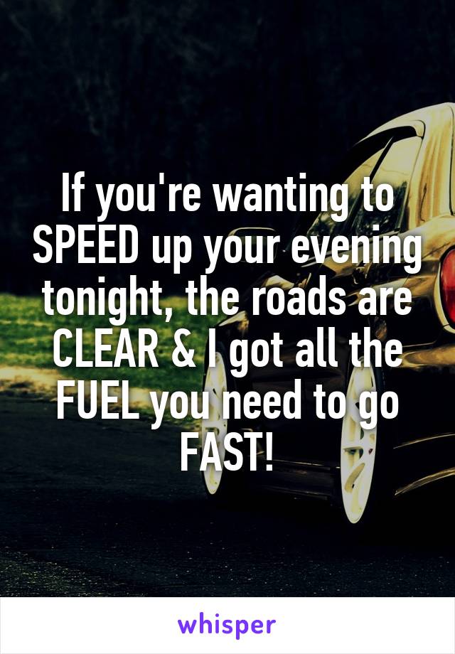 If you're wanting to SPEED up your evening tonight, the roads are CLEAR & I got all the FUEL you need to go FAST!
