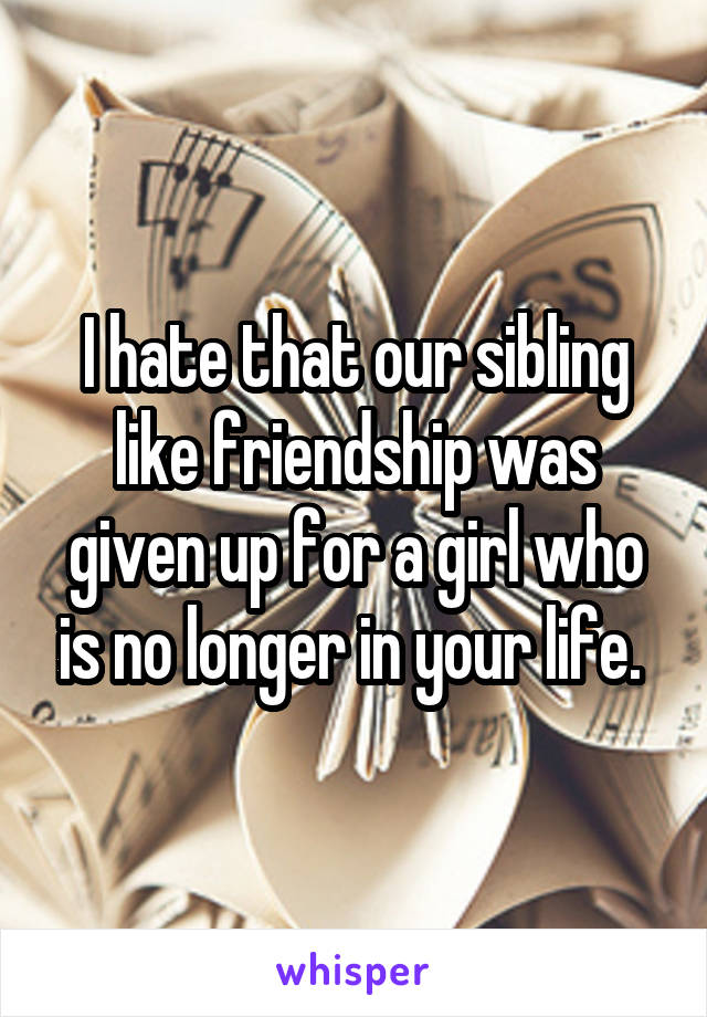 I hate that our sibling like friendship was given up for a girl who is no longer in your life. 