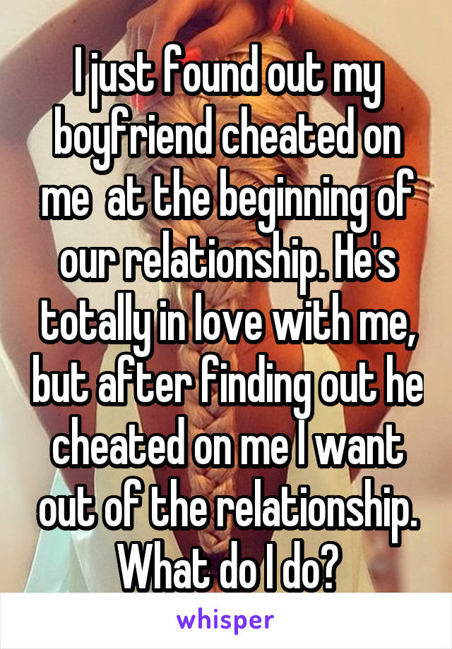 I just found out my boyfriend cheated on me  at the beginning of our relationship. He's totally in love with me, but after finding out he cheated on me I want out of the relationship. What do I do?
