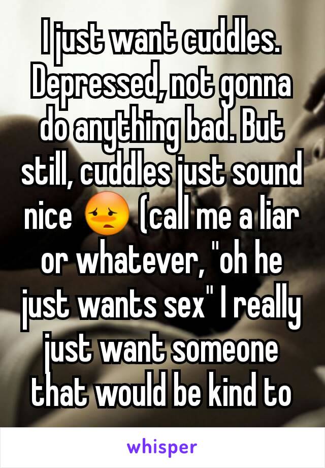 I just want cuddles. Depressed, not gonna do anything bad. But still, cuddles just sound nice 😳 (call me a liar or whatever, "oh he just wants sex" I really just want someone that would be kind to me