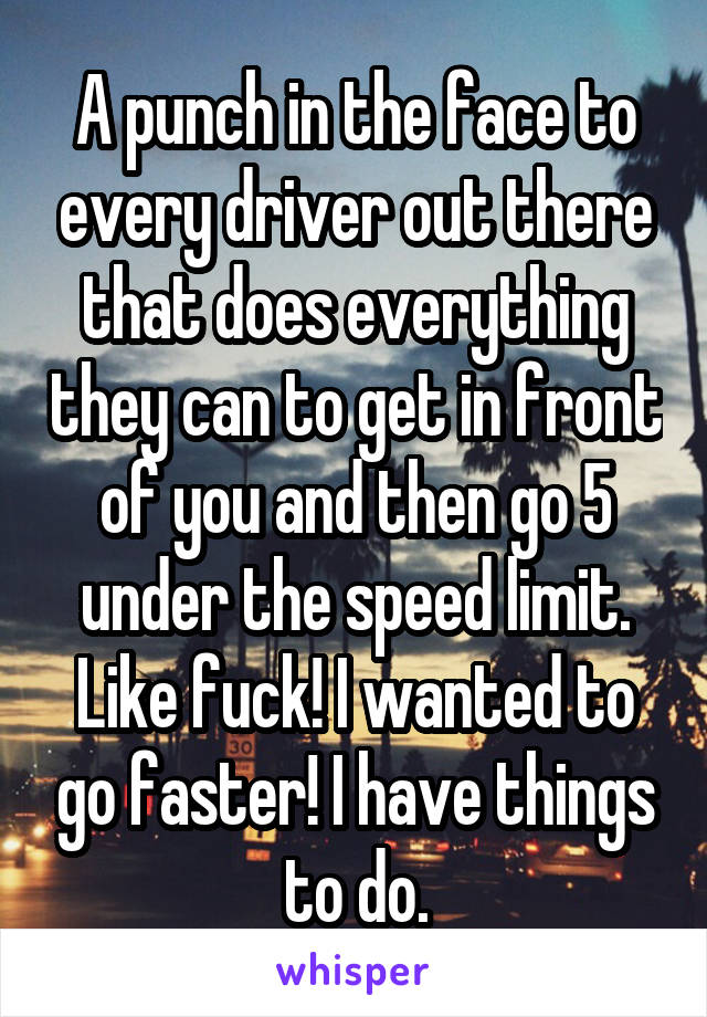 A punch in the face to every driver out there that does everything they can to get in front of you and then go 5 under the speed limit. Like fuck! I wanted to go faster! I have things to do.