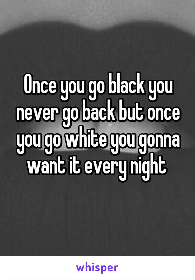 Once you go black you never go back but once you go white you gonna want it every night 
