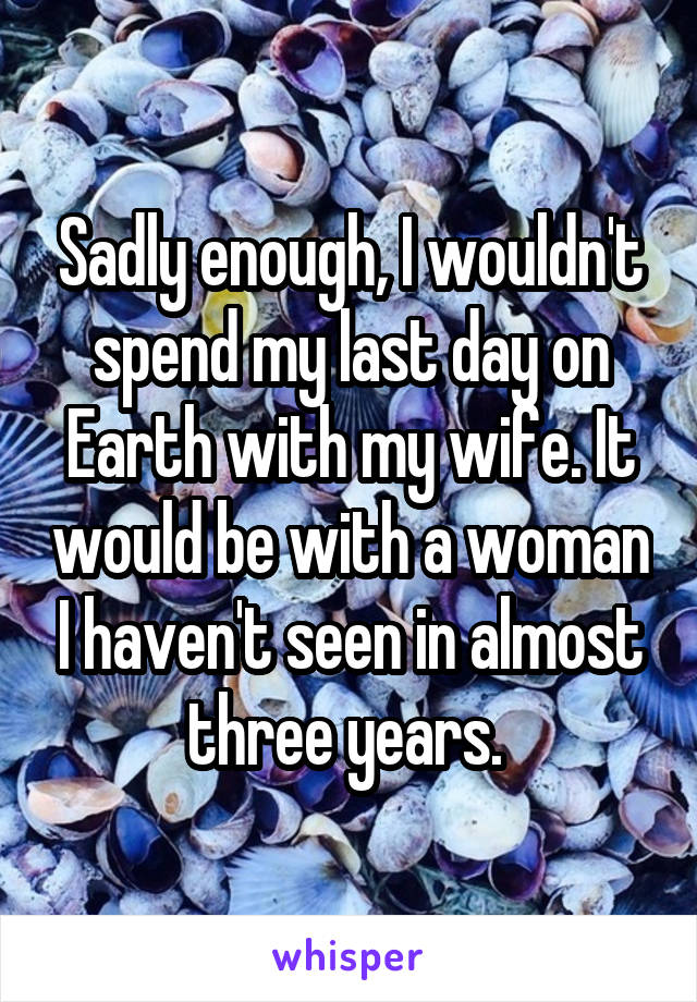 Sadly enough, I wouldn't spend my last day on Earth with my wife. It would be with a woman I haven't seen in almost three years. 