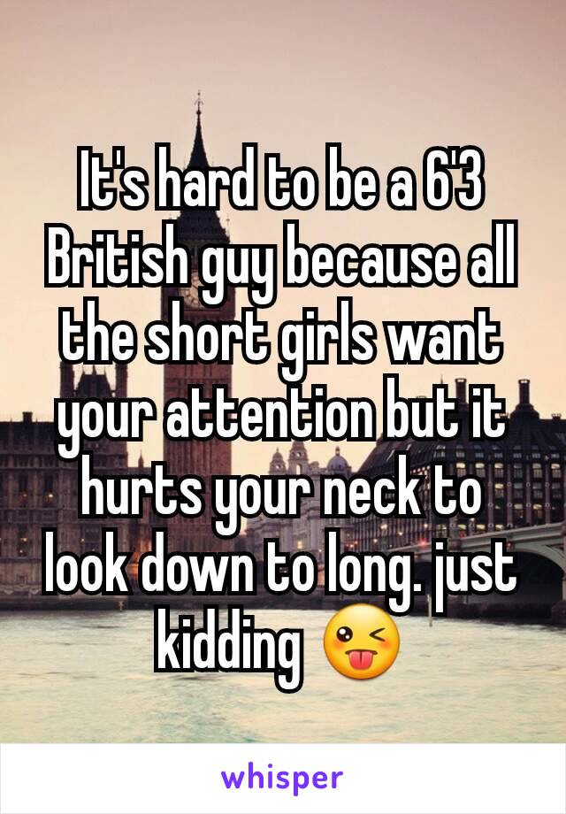 It's hard to be a 6'3 British guy because all the short girls want your attention but it hurts your neck to look down to long. just kidding 😜
