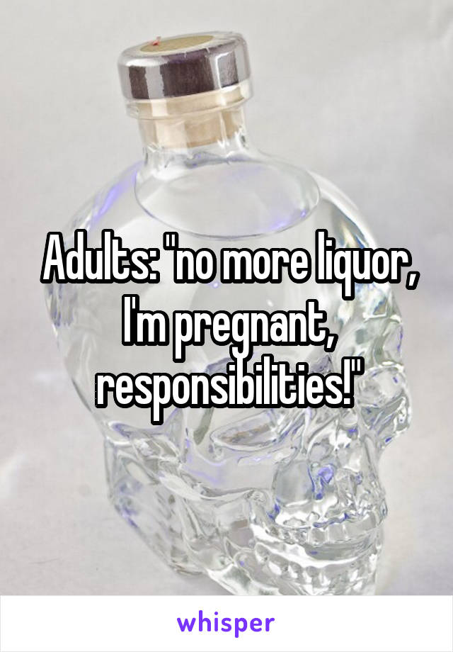 Adults: "no more liquor, I'm pregnant, responsibilities!"