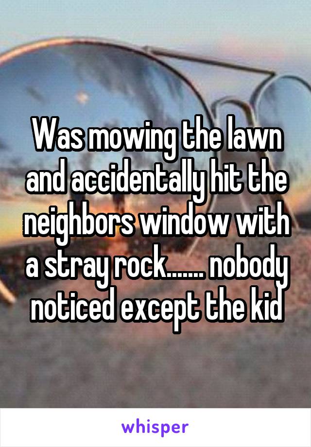 Was mowing the lawn and accidentally hit the neighbors window with a stray rock....... nobody noticed except the kid