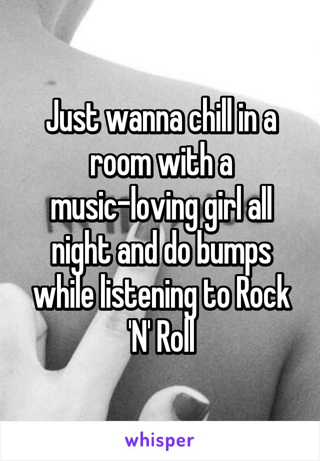 Just wanna chill in a room with a music-loving girl all night and do bumps while listening to Rock 'N' Roll