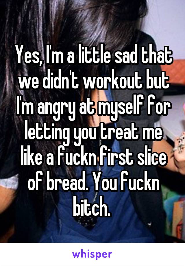 Yes, I'm a little sad that we didn't workout but I'm angry at myself for letting you treat me like a fuckn first slice of bread. You fuckn bitch. 