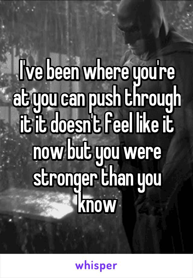 I've been where you're at you can push through it it doesn't feel like it now but you were stronger than you know