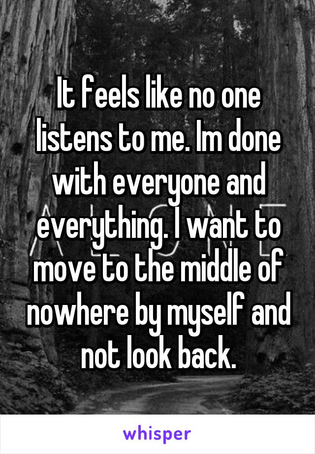 It feels like no one listens to me. Im done with everyone and everything. I want to move to the middle of nowhere by myself and not look back.