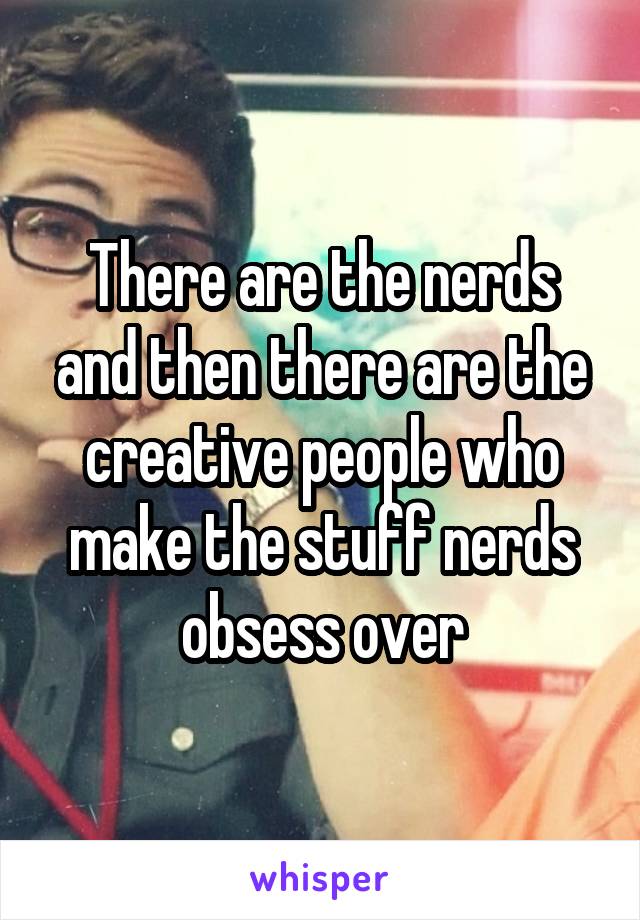 There are the nerds and then there are the creative people who make the stuff nerds obsess over