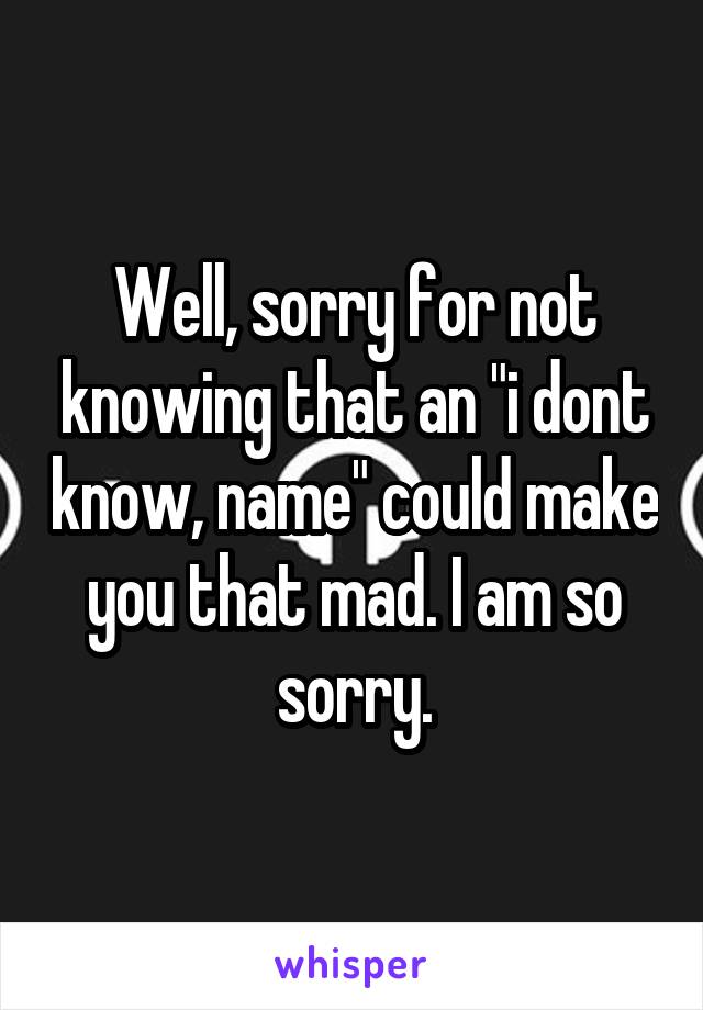 Well, sorry for not knowing that an "i dont know, name" could make you that mad. I am so sorry.
