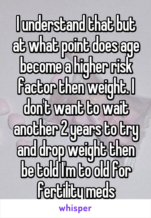 I understand that but at what point does age become a higher risk factor then weight. I don't want to wait another 2 years to try and drop weight then be told I'm to old for fertility meds