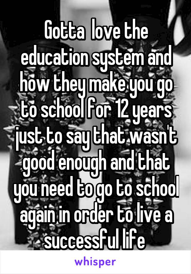 Gotta  love the education system and how they make you go to school for 12 years just to say that wasn't good enough and that you need to go to school again in order to live a successful life 