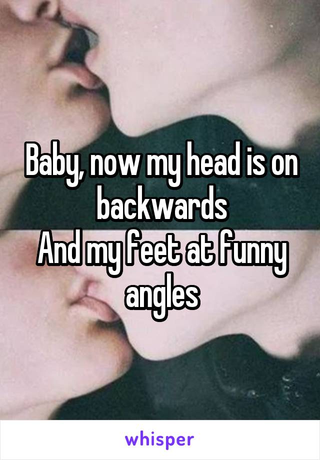 Baby, now my head is on backwards
And my feet at funny angles