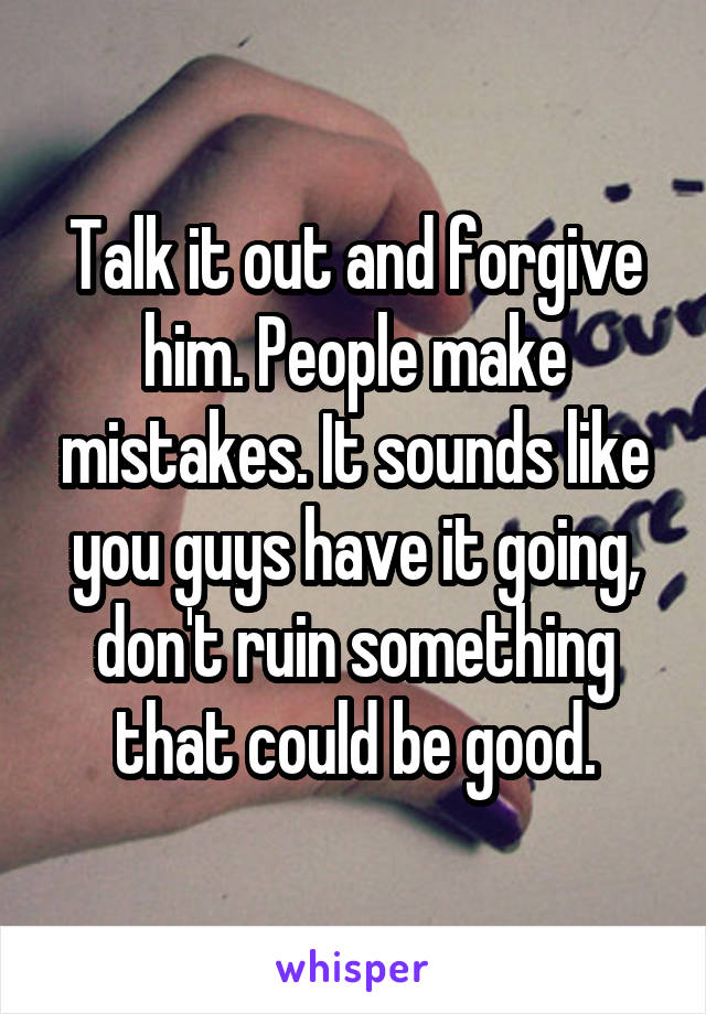 Talk it out and forgive him. People make mistakes. It sounds like you guys have it going, don't ruin something that could be good.