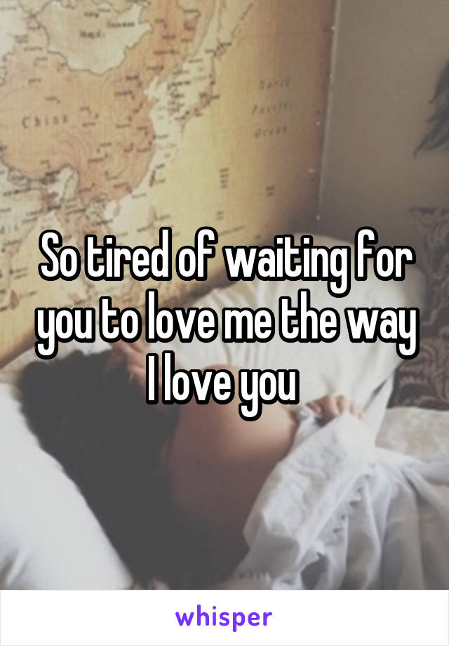So tired of waiting for you to love me the way I love you 
