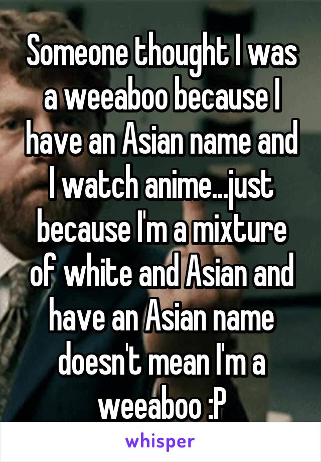 Someone thought I was a weeaboo because I have an Asian name and I watch anime...just because I'm a mixture of white and Asian and have an Asian name doesn't mean I'm a weeaboo :P