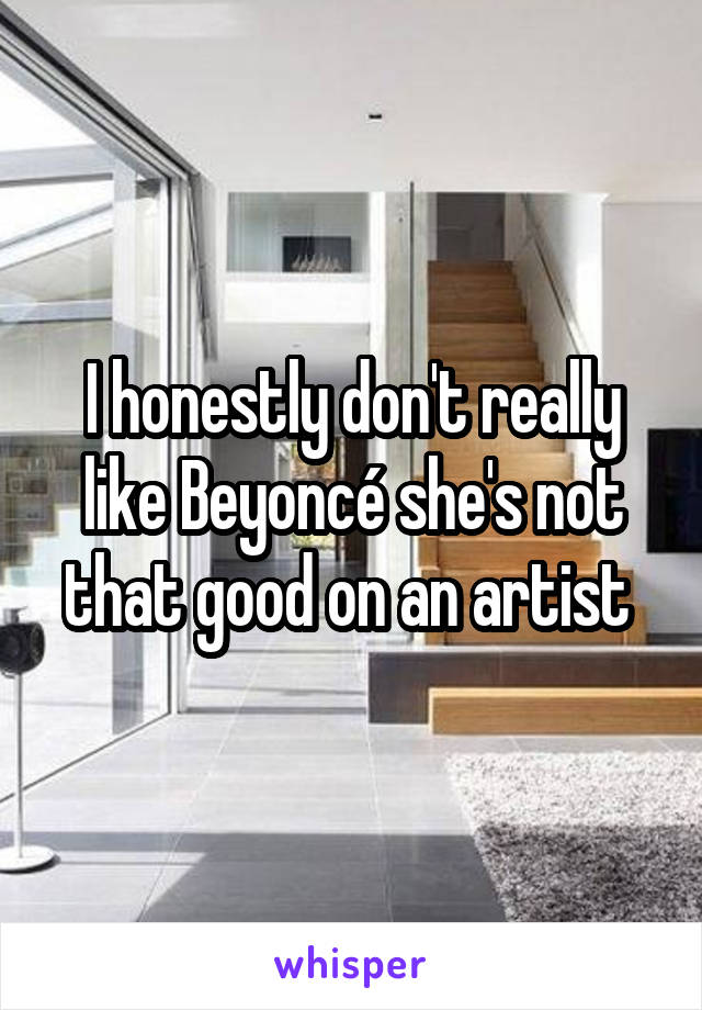 I honestly don't really like Beyoncé she's not that good on an artist 