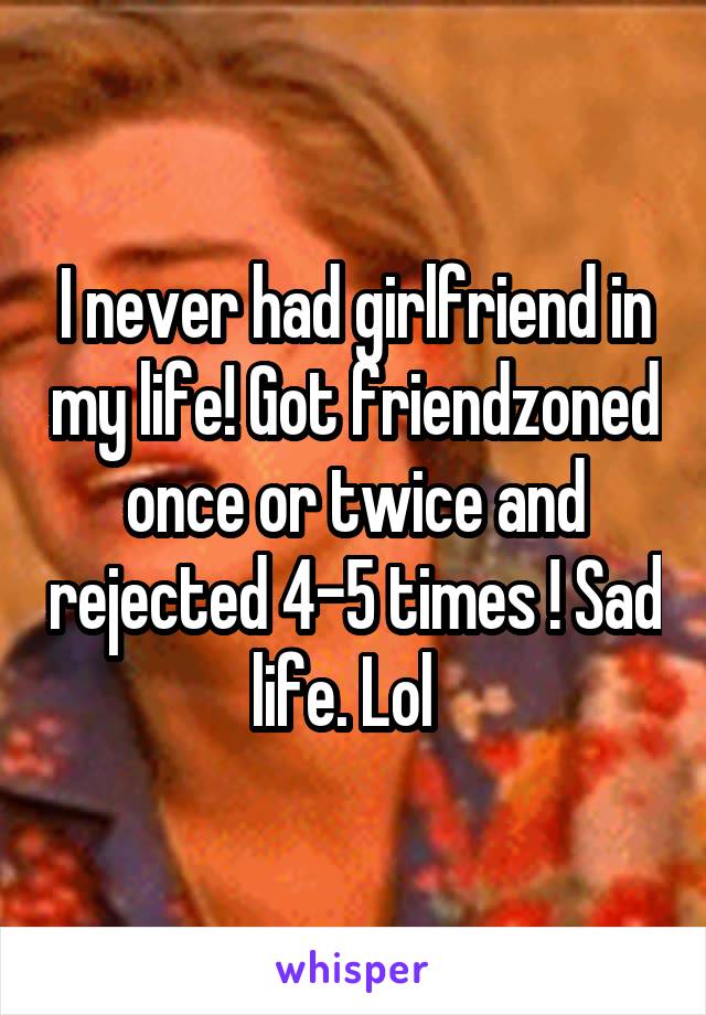 I never had girlfriend in my life! Got friendzoned once or twice and rejected 4-5 times ! Sad life. Lol  