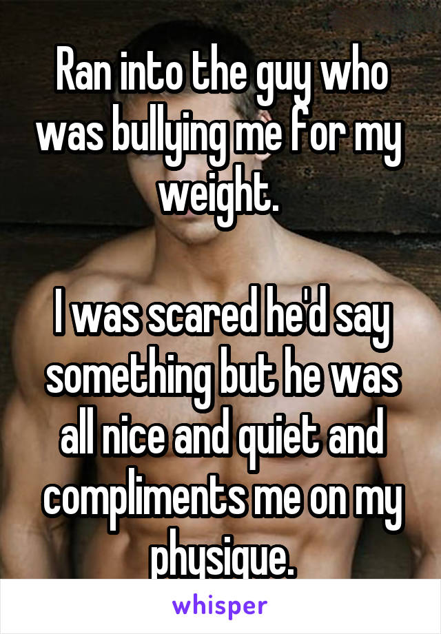 Ran into the guy who was bullying me for my  weight. 

I was scared he'd say something but he was all nice and quiet and compliments me on my physique.