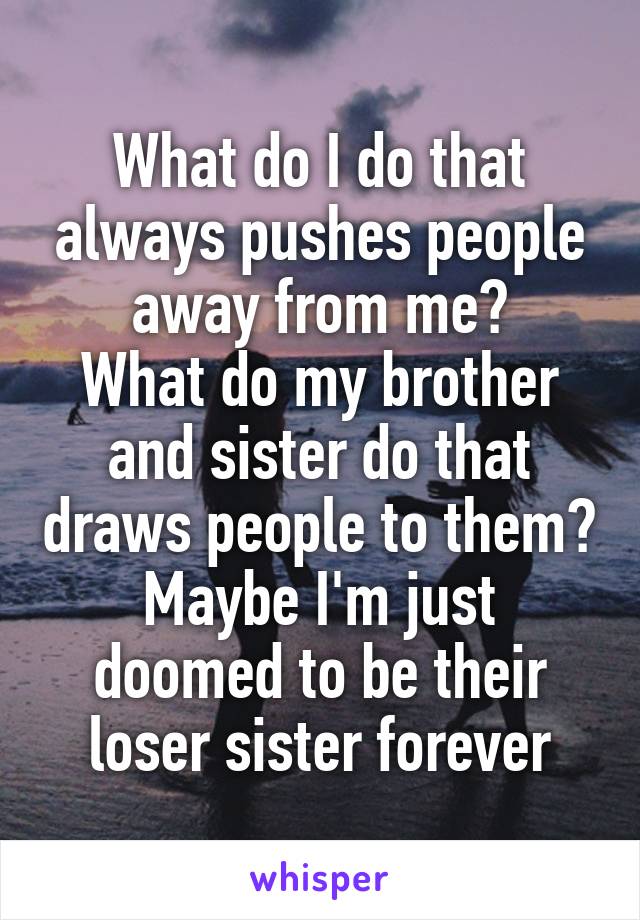 What do I do that always pushes people away from me?
What do my brother and sister do that draws people to them?
Maybe I'm just doomed to be their loser sister forever