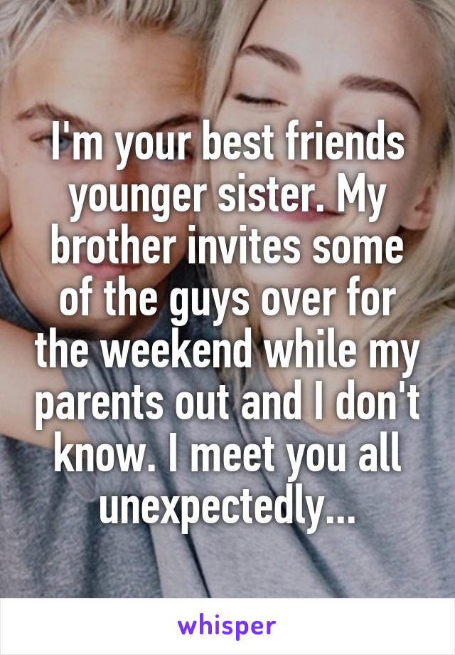 I'm your best friends younger sister. My brother invites some of the guys over for the weekend while my parents out and I don't know. I meet you all unexpectedly...