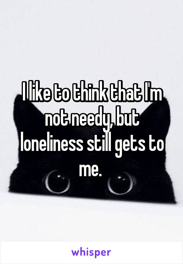 I like to think that I'm not needy, but loneliness still gets to me. 