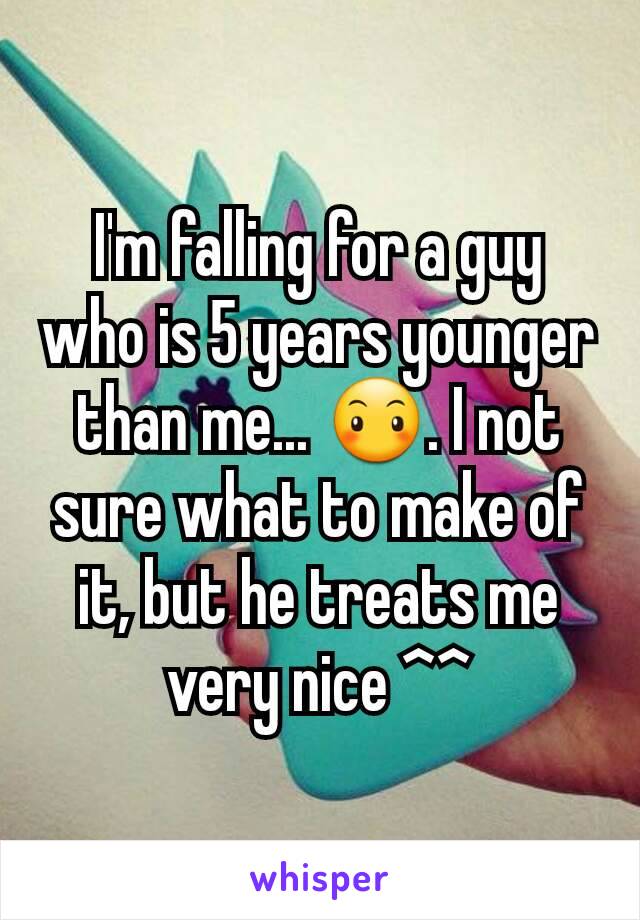 I'm falling for a guy who is 5 years younger than me... 😶. I not sure what to make of it, but he treats me very nice ^^