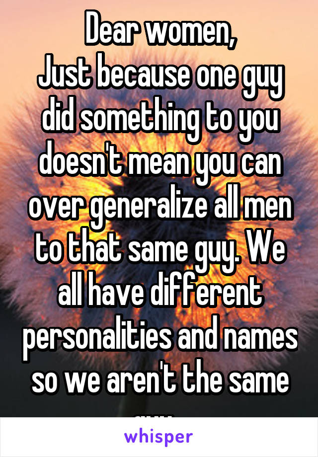 Dear women,
Just because one guy did something to you doesn't mean you can over generalize all men to that same guy. We all have different personalities and names so we aren't the same guy...