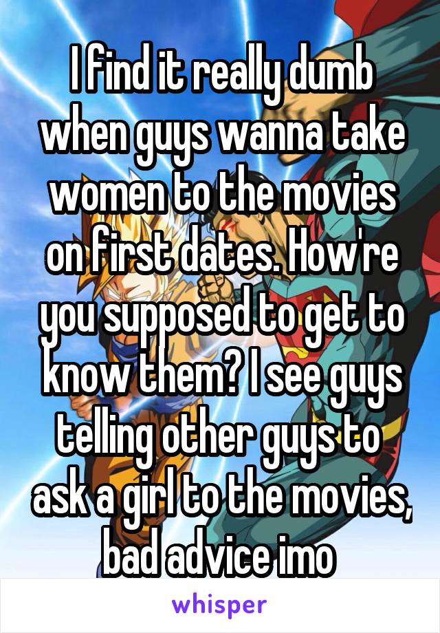 I find it really dumb when guys wanna take women to the movies on first dates. How're you supposed to get to know them? I see guys telling other guys to  ask a girl to the movies, bad advice imo 